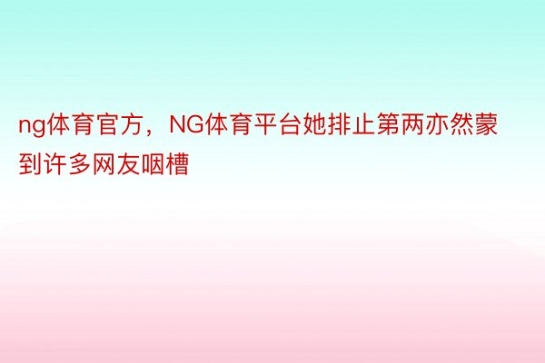 ng体育官方，NG体育平台她排止第两亦然蒙到许多网友咽槽