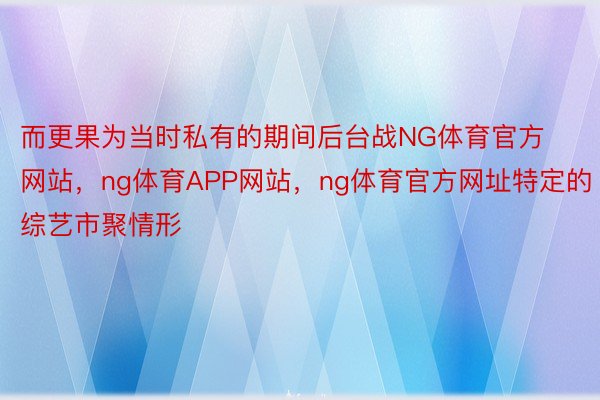 而更果为当时私有的期间后台战NG体育官方网站，ng体育APP网站，ng体育官方网址特定的综艺市聚情形