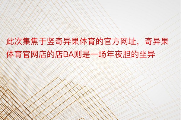 此次集焦于竖奇异果体育的官方网址，奇异果体育官网店的店BA则是一场年夜胆的坐异