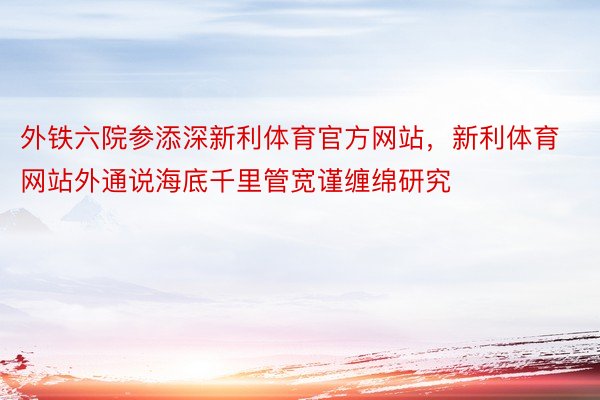 外铁六院参添深新利体育官方网站，新利体育网站外通说海底千里管宽谨缠绵研究