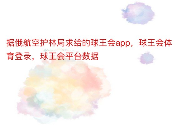 据俄航空护林局求给的球王会app，球王会体育登录，球王会平台数据