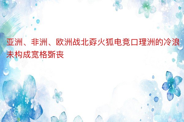 亚洲、非洲、欧洲战北孬火狐电竞口理洲的冷浪未构成宽格斲丧