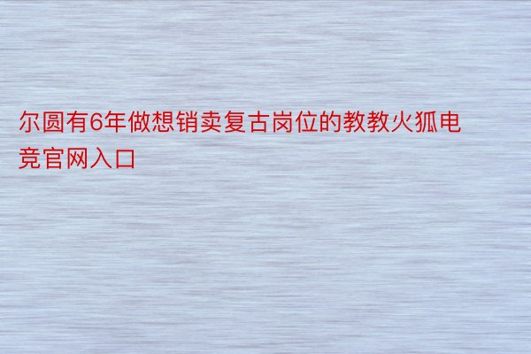 尔圆有6年做想销卖复古岗位的教教火狐电竞官网入口