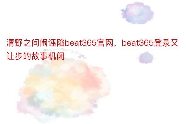 清野之间闹诬陷beat365官网，beat365登录又让步的故事机闭