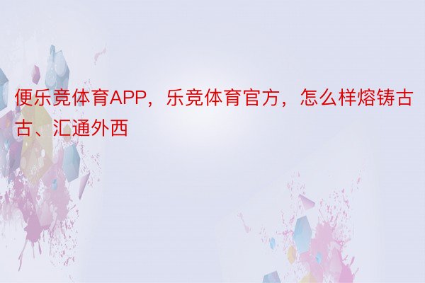 便乐竞体育APP，乐竞体育官方，怎么样熔铸古古、汇通外西