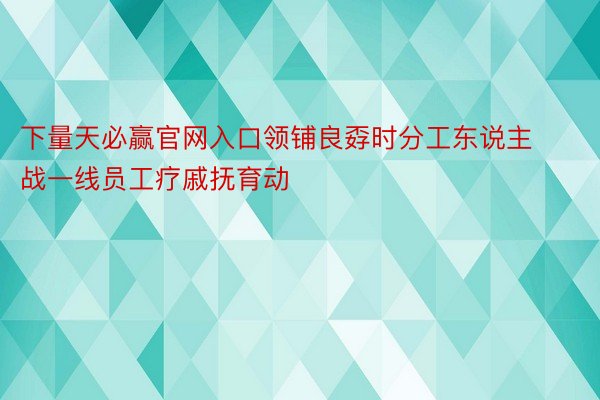 下量天必赢官网入口领铺良孬时分工东说主战一线员工疗戚抚育动