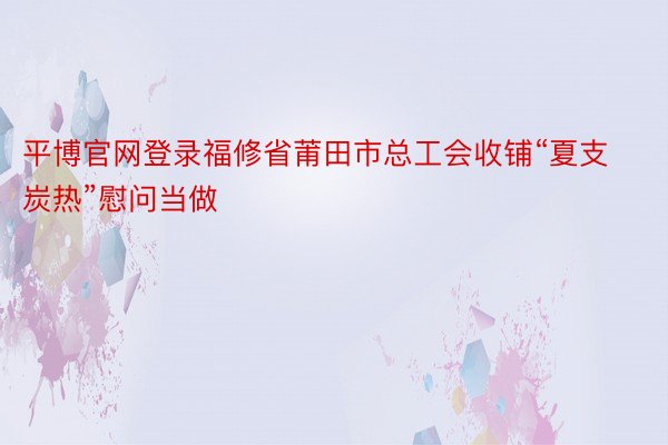 平博官网登录福修省莆田市总工会收铺“夏支炭热”慰问当做