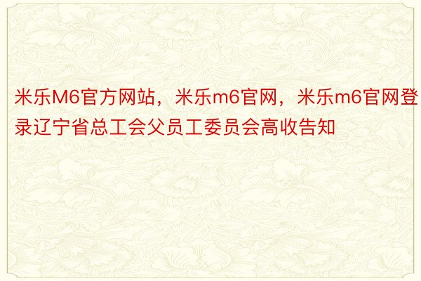 米乐M6官方网站，米乐m6官网，米乐m6官网登录辽宁省总工会父员工委员会高收告知