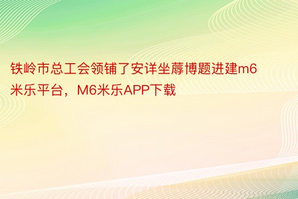 铁岭市总工会领铺了安详坐蓐博题进建m6米乐平台，M6米乐APP下载