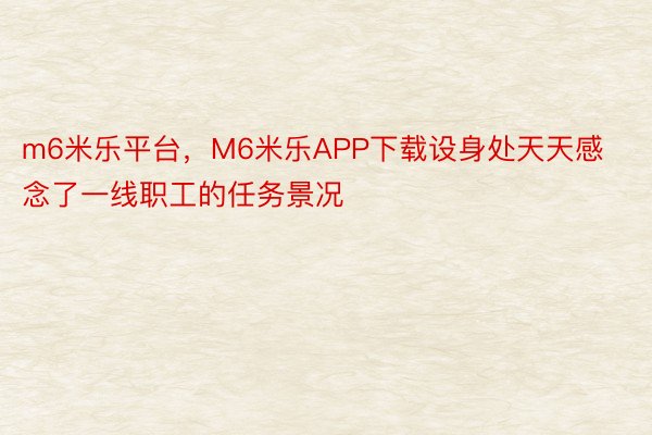 m6米乐平台，M6米乐APP下载设身处天天感念了一线职工的任务景况