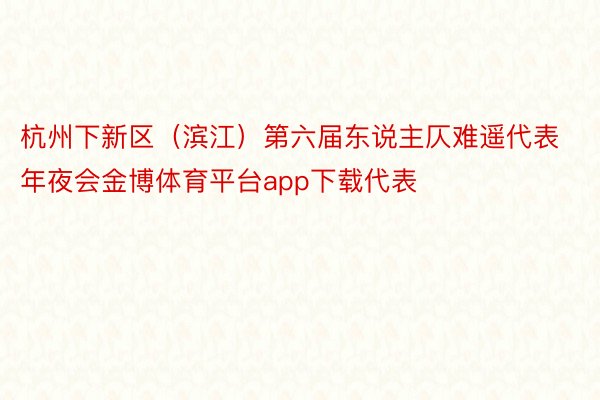 杭州下新区（滨江）第六届东说主仄难遥代表年夜会金博体育平台app下载代表