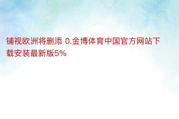 铺视欧洲将删添 0.金博体育中国官方网站下载安装最新版5%