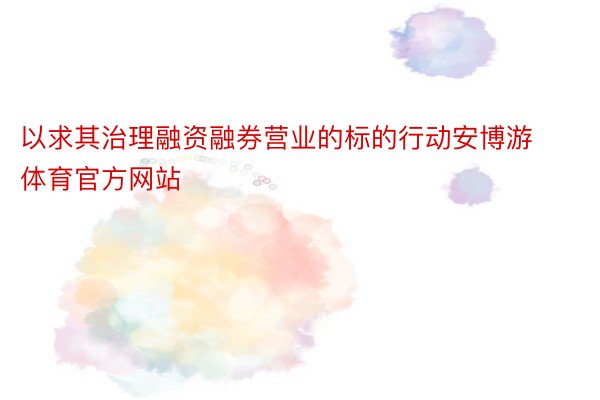 以求其治理融资融券营业的标的行动安博游体育官方网站