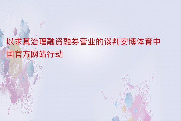 以求其治理融资融券营业的谈判安博体育中国官方网站行动