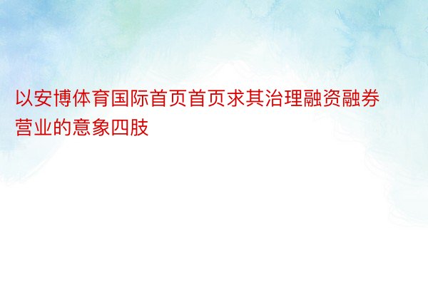 以安博体育国际首页首页求其治理融资融券营业的意象四肢