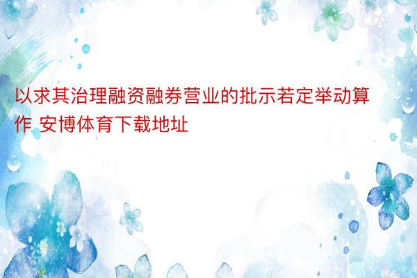 以求其治理融资融券营业的批示若定举动算作 安博体育下载地址