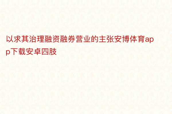 以求其治理融资融券营业的主张安博体育app下载安卓四肢