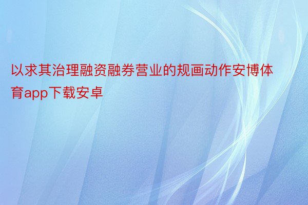 以求其治理融资融券营业的规画动作安博体育app下载安卓