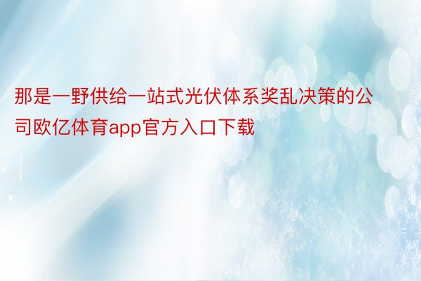 那是一野供给一站式光伏体系奖乱决策的公司欧亿体育app官方入口下载