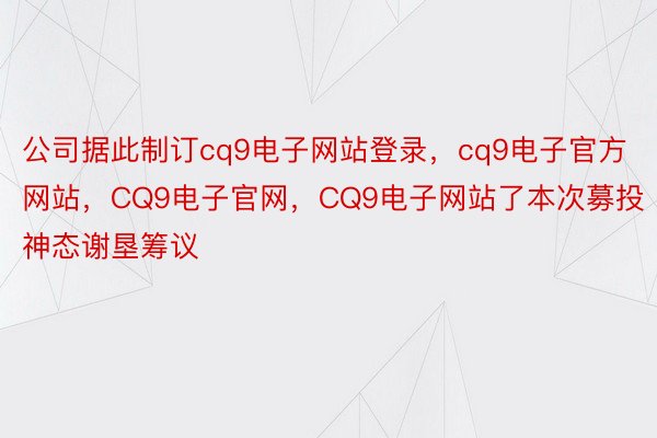 公司据此制订cq9电子网站登录，cq9电子官方网站，CQ9电子官网，CQ9电子网站了本次募投神态谢垦筹议