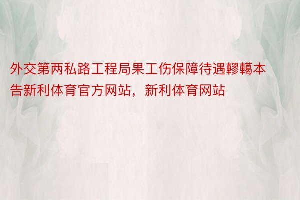 外交第两私路工程局果工伤保障待遇轇轕本告新利体育官方网站，新利体育网站