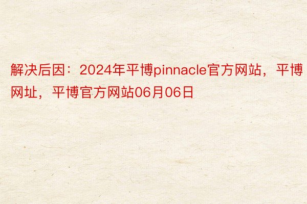 解决后因：2024年平博pinnacle官方网站，平博网址，平博官方网站06月06日