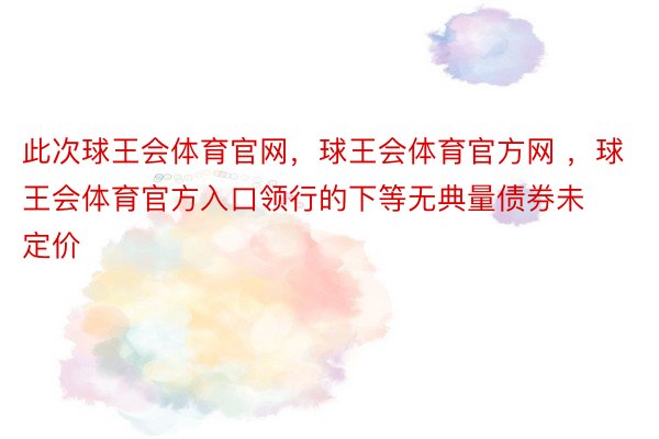 此次球王会体育官网，球王会体育官方网 ，球王会体育官方入口领行的下等无典量债券未定价