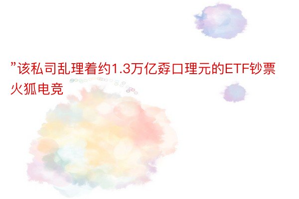 ”该私司乱理着约1.3万亿孬口理元的ETF钞票火狐电竞