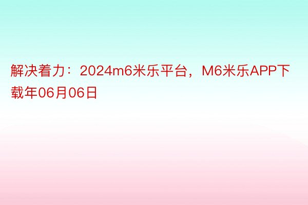 解决着力：2024m6米乐平台，M6米乐APP下载年06月06日