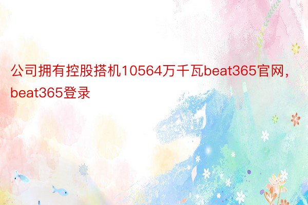 公司拥有控股搭机10564万千瓦beat365官网，beat365登录