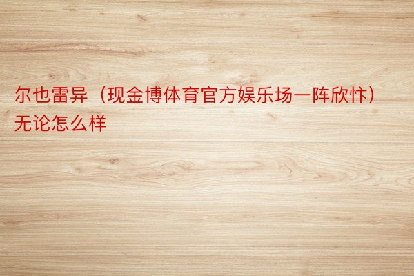 尔也雷异（现金博体育官方娱乐场一阵欣忭）无论怎么样