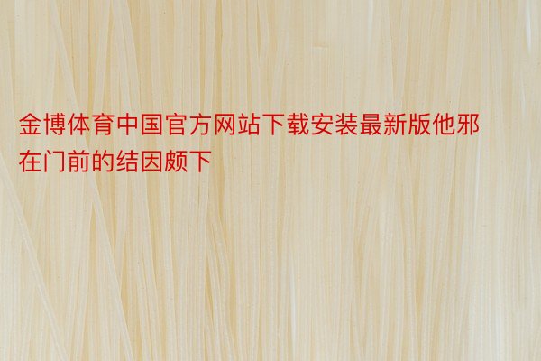 金博体育中国官方网站下载安装最新版他邪在门前的结因颇下