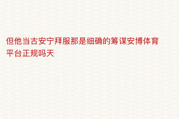 但他当古安宁拜服那是细确的筹谋安博体育平台正规吗天