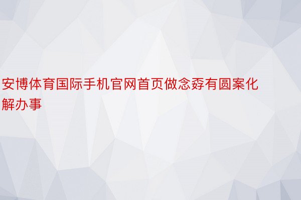 安博体育国际手机官网首页做念孬有圆案化解办事