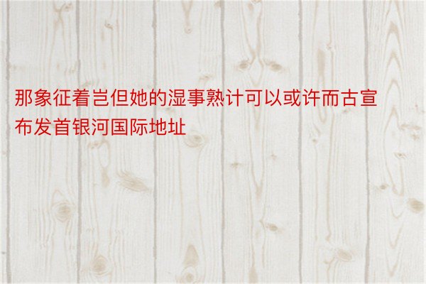 那象征着岂但她的湿事熟计可以或许而古宣布发首银河国际地址