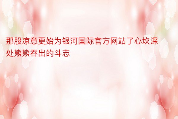 那股凉意更始为银河国际官方网站了心坎深处熊熊吞出的斗志