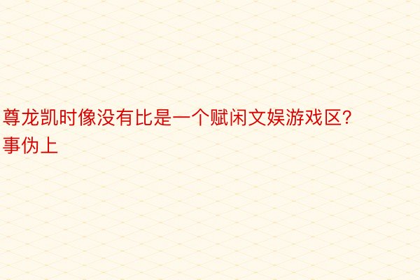 尊龙凯时像没有比是一个赋闲文娱游戏区？事伪上