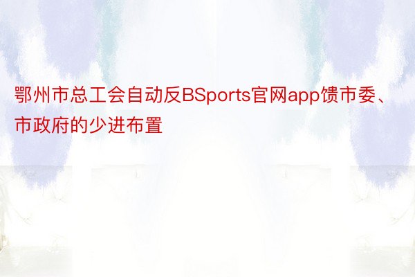 鄂州市总工会自动反BSports官网app馈市委、市政府的少进布置