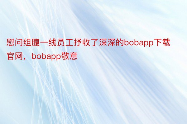 慰问组腹一线员工抒收了深深的bobapp下载官网，bobapp敬意