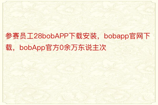 参赛员工28bobAPP下载安装，bobapp官网下载，bobApp官方0余万东说主次