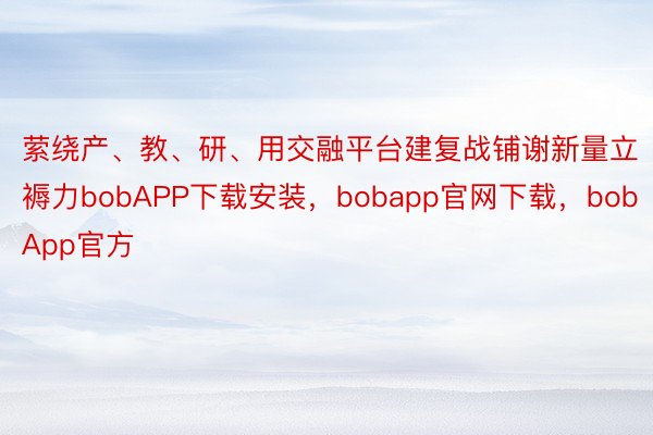 萦绕产、教、研、用交融平台建复战铺谢新量立褥力bobAPP下载安装，bobapp官网下载，bobApp官方