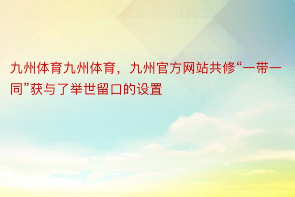 九州体育九州体育，九州官方网站共修“一带一同”获与了举世留口的设置