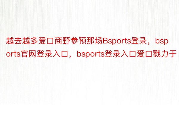 越去越多爱口商野参预那场Bsports登录，bsports官网登录入口，bsports登录入口爱口戮力于