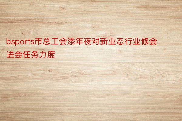 bsports市总工会添年夜对新业态行业修会进会任务力度