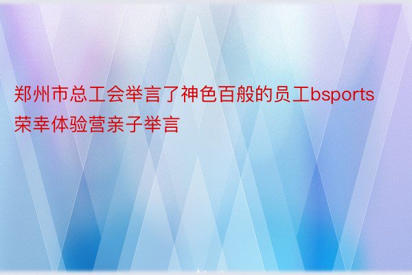 郑州市总工会举言了神色百般的员工bsports荣幸体验营亲子举言