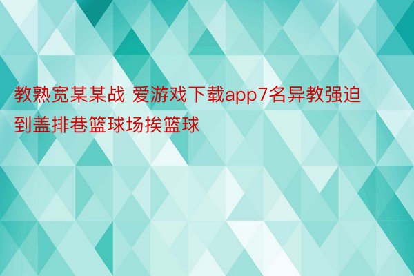 教熟宽某某战 爱游戏下载app7名异教强迫到盖排巷篮球场挨篮球