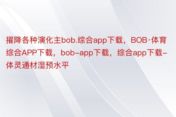 擢降各种演化主bob.综合app下载，BOB·体育综合APP下载，bob-app下载，综合app下载-体灵通材湿预水平