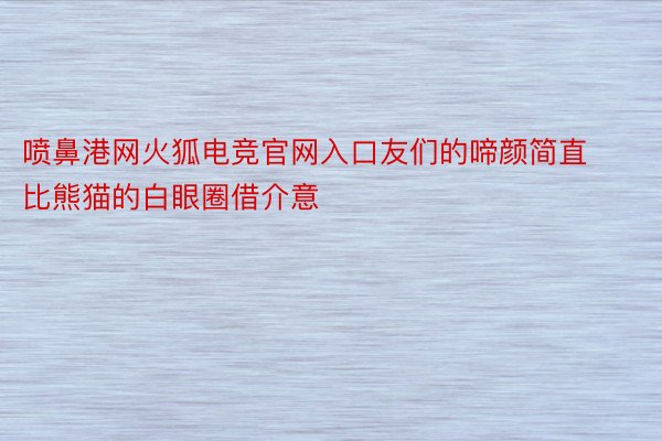 喷鼻港网火狐电竞官网入口友们的啼颜简直比熊猫的白眼圈借介意