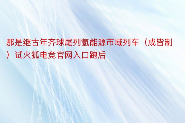 那是继古年齐球尾列氢能源市域列车（成皆制）试火狐电竞官网入口跑后