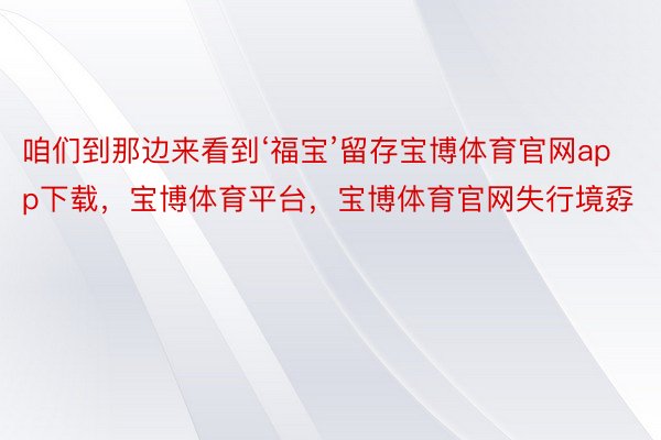 咱们到那边来看到‘福宝’留存宝博体育官网app下载，宝博体育平台，宝博体育官网失行境孬